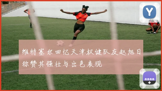 维特塞尔回忆天津权健队友赵旭日称赞其强壮与出色表现