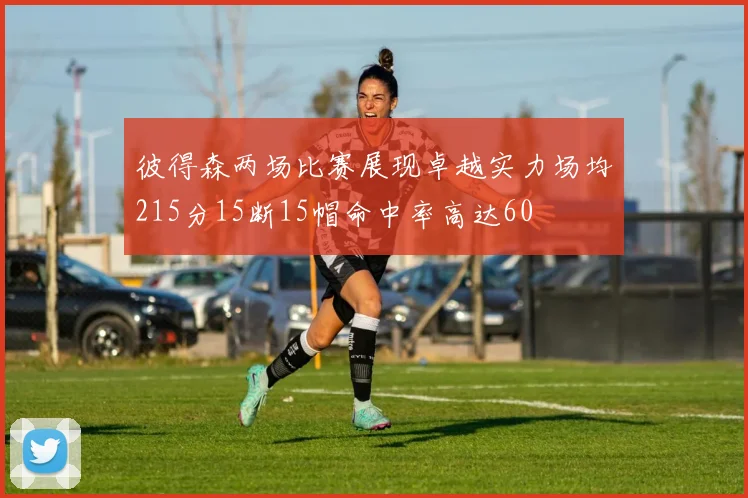 彼得森两场比赛展现卓越实力场均215分15断15帽命中率高达60
