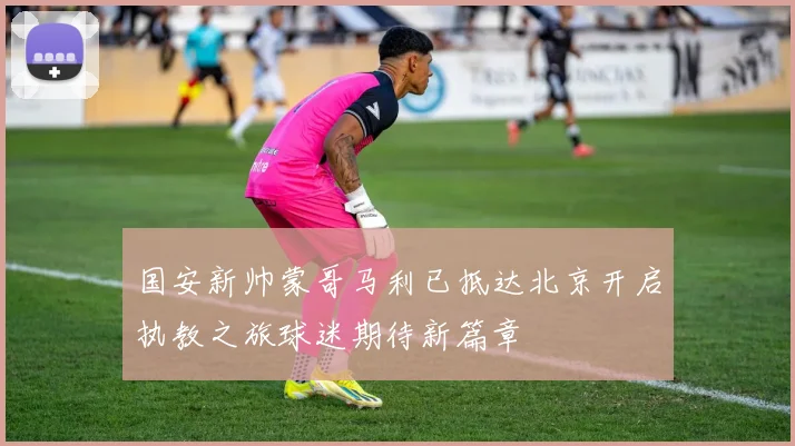 国安新帅蒙哥马利已抵达北京开启执教之旅球迷期待新篇章