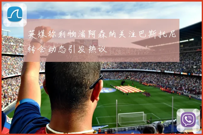 英媒称利物浦阿森纳关注巴斯托尼转会动态引发热议