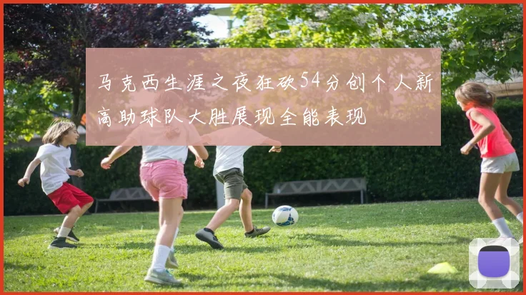 马克西生涯之夜狂砍54分创个人新高助球队大胜展现全能表现