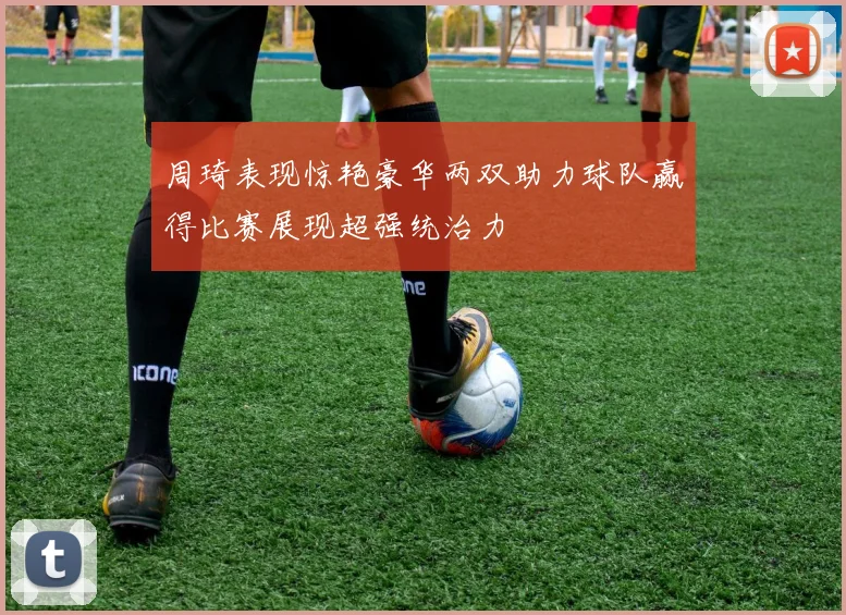 周琦表现惊艳豪华两双助力球队赢得比赛展现超强统治力