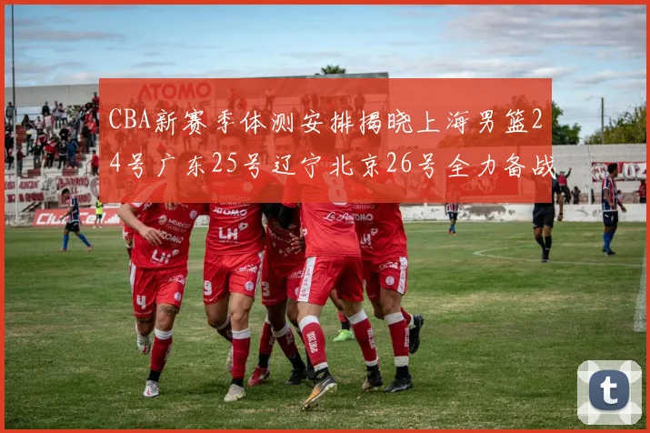 CBA新赛季体测安排揭晓上海男篮24号广东25号辽宁北京26号全力备战