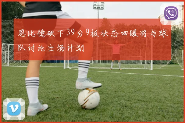 恩比德砍下39分9板状态回暖将与球队讨论出场计划