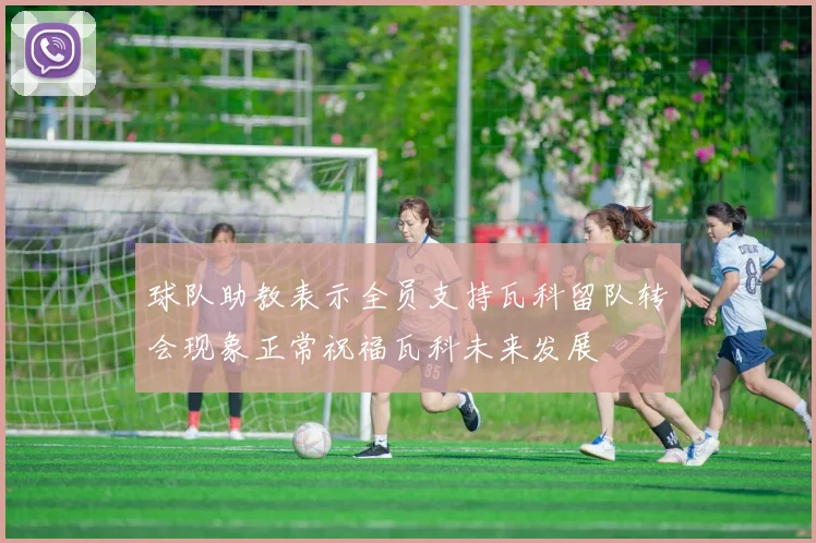 球队助教表示全员支持瓦科留队转会现象正常祝福瓦科未来发展