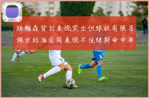 杨瀚森背打表现突出但球权有限吕佩尔标准合同表现不佳琼斯命中率略高