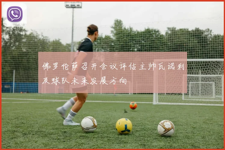佛罗伦萨召开会议评估主帅瓦诺利及球队未来发展方向