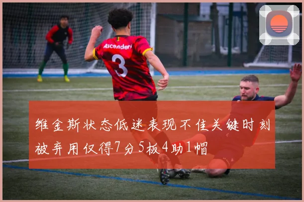 维金斯状态低迷表现不佳关键时刻被弃用仅得7分5板4助1帽