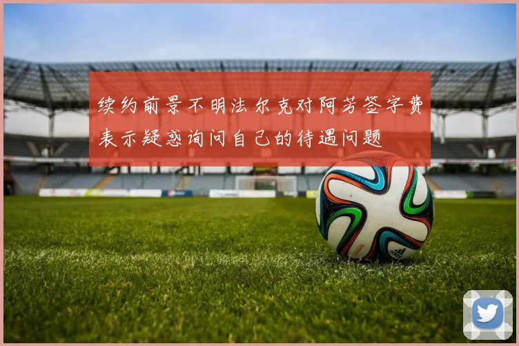 续约前景不明法尔克对阿芳签字费表示疑惑询问自己的待遇问题