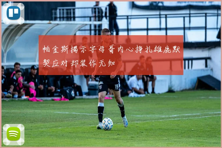 帕金斯揭示字母哥内心挣扎雄鹿默契应对却装作无知