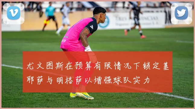 尤文图斯在预算有限情况下锁定基耶萨与明格萨以增强球队实力