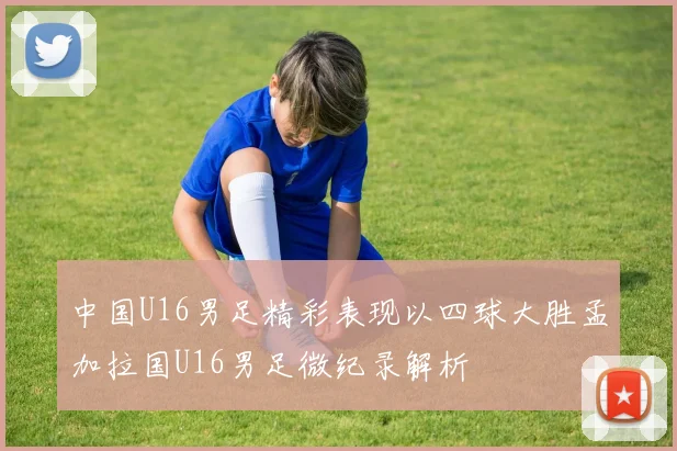 中国U16男足精彩表现以四球大胜孟加拉国U16男足微纪录解析