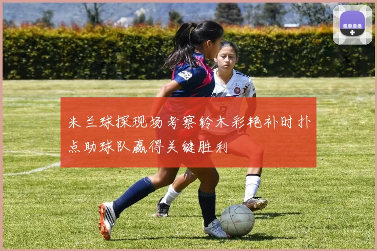米兰球探现场考察铃木彩艳补时扑点助球队赢得关键胜利