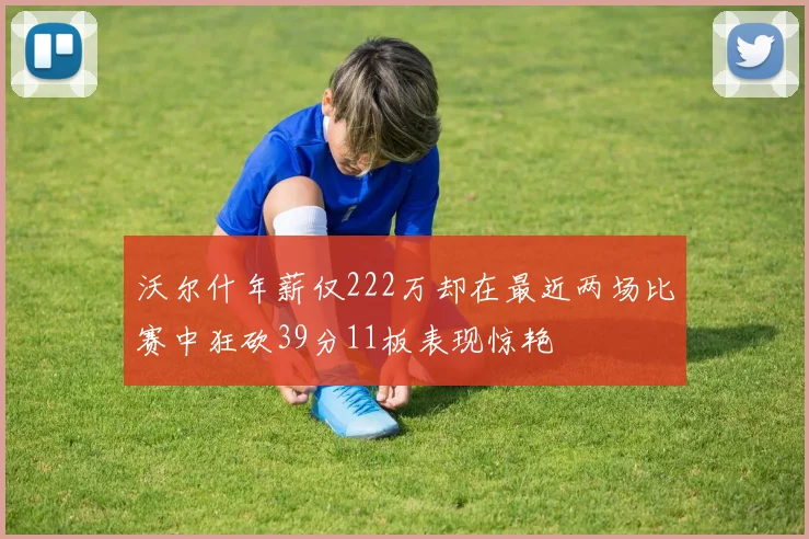 沃尔什年薪仅222万却在最近两场比赛中狂砍39分11板表现惊艳