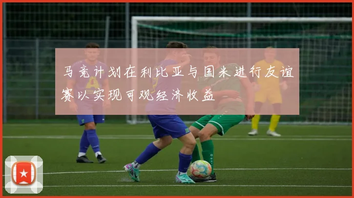 马竞计划在利比亚与国米进行友谊赛以实现可观经济收益