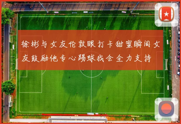 徐彬与女友伦敦眼打卡甜蜜瞬间女友鼓励他专心踢球我会全力支持