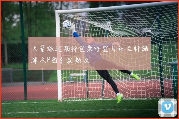 火箭球迷期待重聚哈登与杜兰特晒球衣P图引发热议