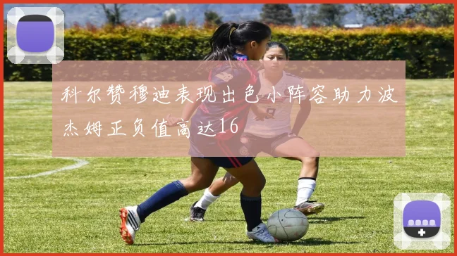 科尔赞穆迪表现出色小阵容助力波杰姆正负值高达16