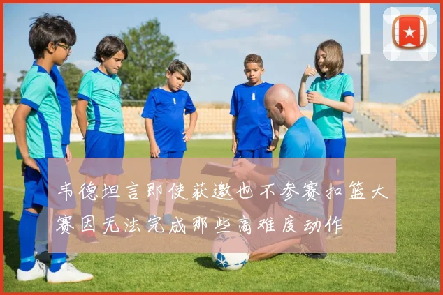 韦德坦言即使获邀也不参赛扣篮大赛因无法完成那些高难度动作