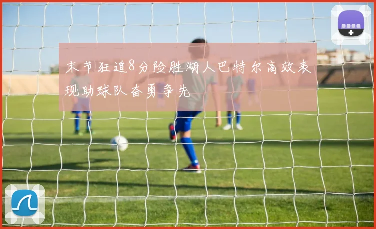 末节狂追8分险胜湖人巴特尔高效表现助球队奋勇争先