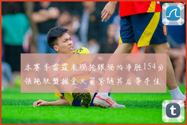 本赛季雷霆表现抢眼场均净胜154分领跑联盟掘金火箭紧随其后争夺佳绩