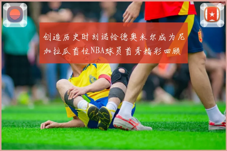 创造历史时刻诺恰德奥米尔成为尼加拉瓜首位NBA球员首秀精彩回顾