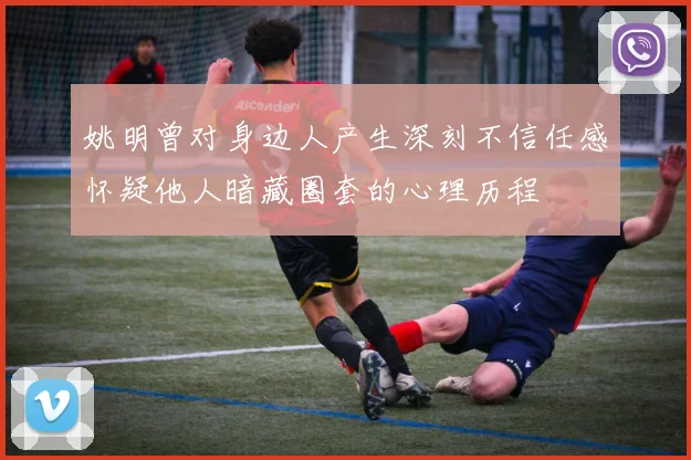 姚明曾对身边人产生深刻不信任感怀疑他人暗藏圈套的心理历程