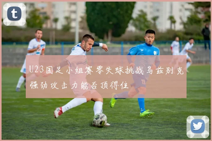 U23国足小组赛零失球挑战乌兹别克强劲攻击力能否顶得住