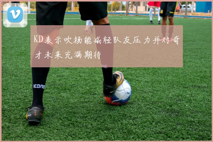 KD表示吹杨能减轻队友压力并对奇才未来充满期待