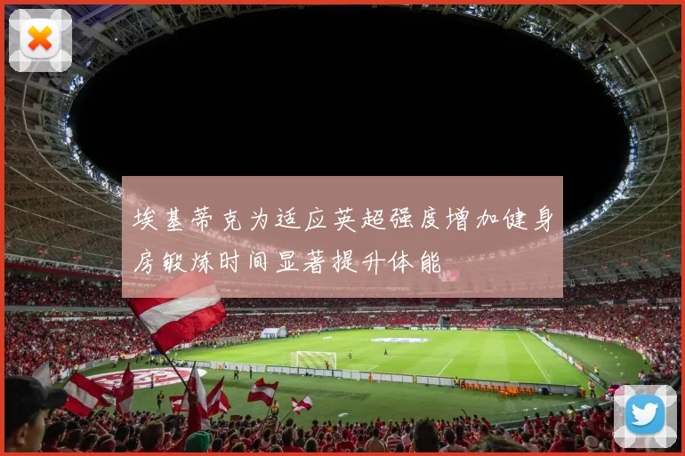 埃基蒂克为适应英超强度增加健身房锻炼时间显著提升体能