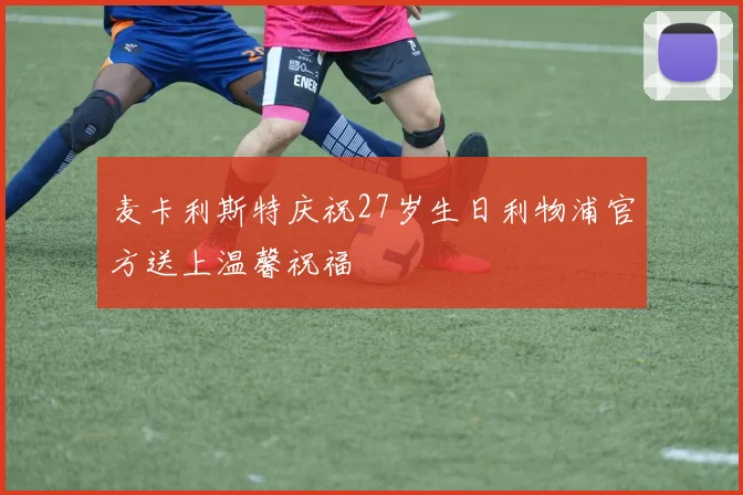 麦卡利斯特庆祝27岁生日利物浦官方送上温馨祝福