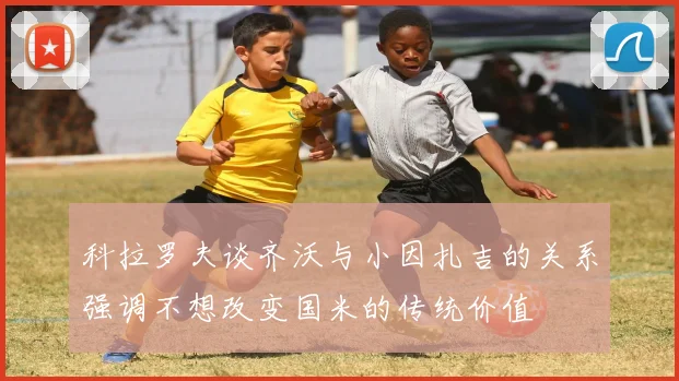 科拉罗夫谈齐沃与小因扎吉的关系强调不想改变国米的传统价值