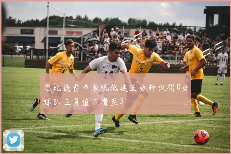 恩比德首节表现低迷五分钟仅得0分球队正负值下滑至3