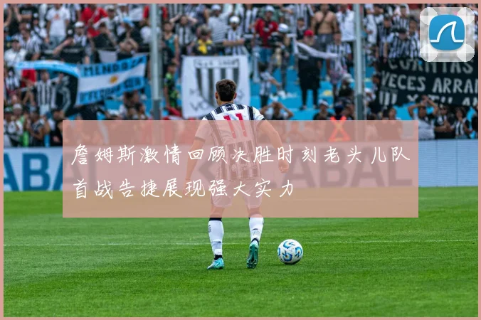 詹姆斯激情回顾决胜时刻老头儿队首战告捷展现强大实力
