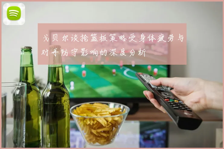 戈贝尔谈抢篮板策略受身体疲劳与对手防守影响的深度分析