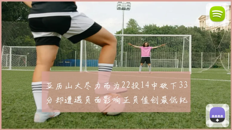 亚历山大尽力而为22投14中砍下33分却遭遇负面影响正负值创最低纪录