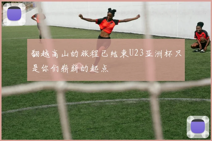 翻越高山的旅程已结束U23亚洲杯只是你们崭新的起点