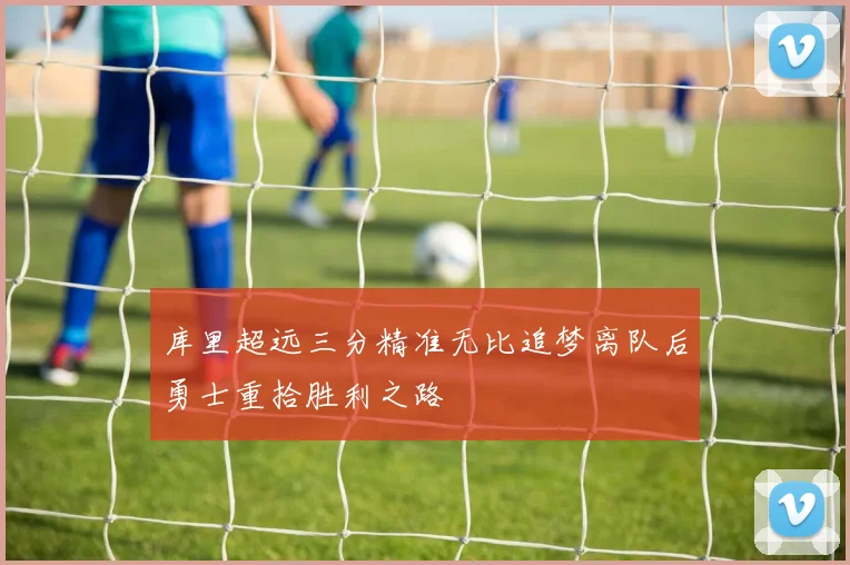 库里超远三分精准无比追梦离队后勇士重拾胜利之路