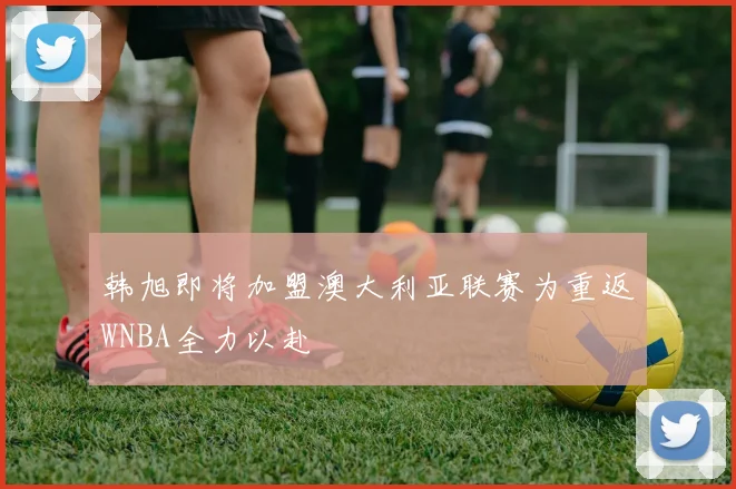 韩旭即将加盟澳大利亚联赛为重返WNBA全力以赴