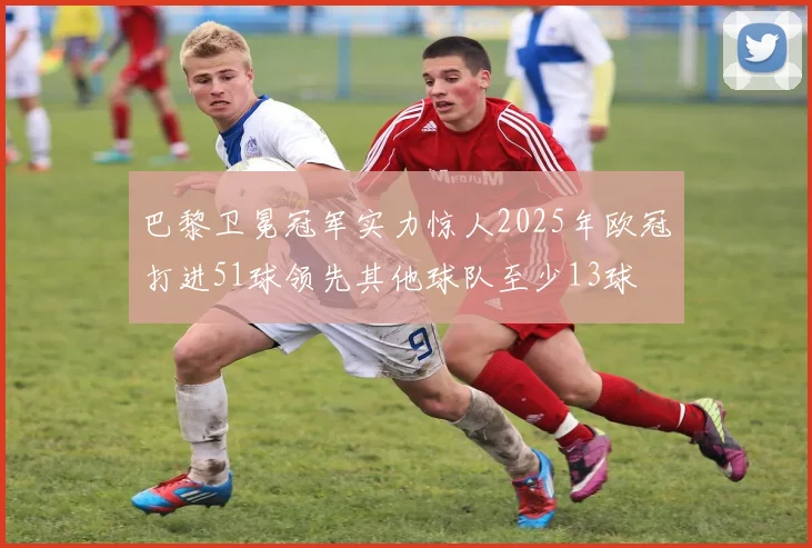 巴黎卫冕冠军实力惊人2025年欧冠打进51球领先其他球队至少13球