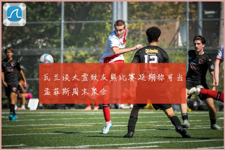 瓦兰谈大雪致灰熊比赛延期称可当孟菲斯周末聚会