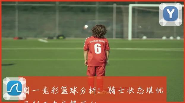 周一竞彩篮球分析：骑士状态堪忧马刺历史交锋不利