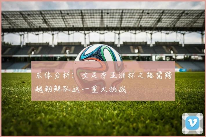 东体分析：女足夺亚洲杯之路需跨越朝鲜队这一重大挑战
