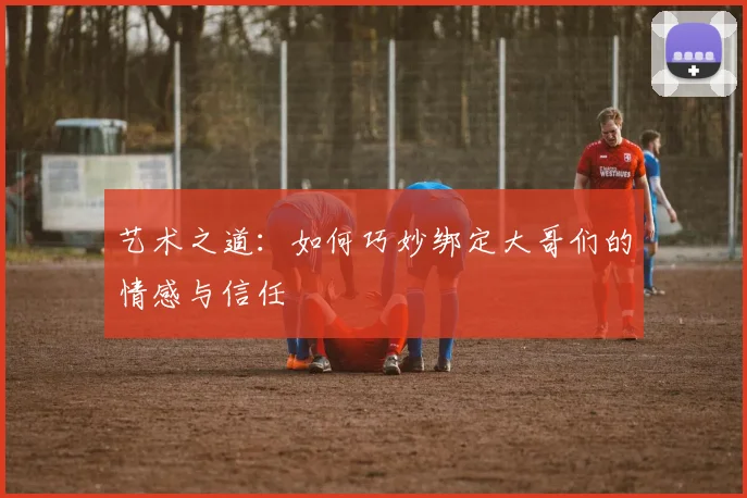 艺术之道：如何巧妙绑定大哥们的情感与信任