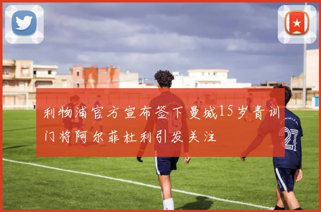 利物浦官方宣布签下曼城15岁青训门将阿尔菲杜利引发关注