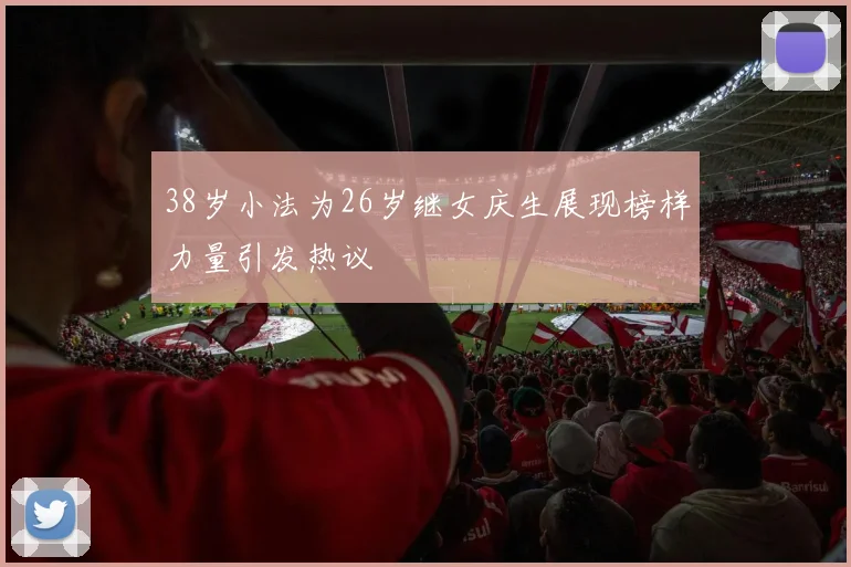 38岁小法为26岁继女庆生展现榜样力量引发热议